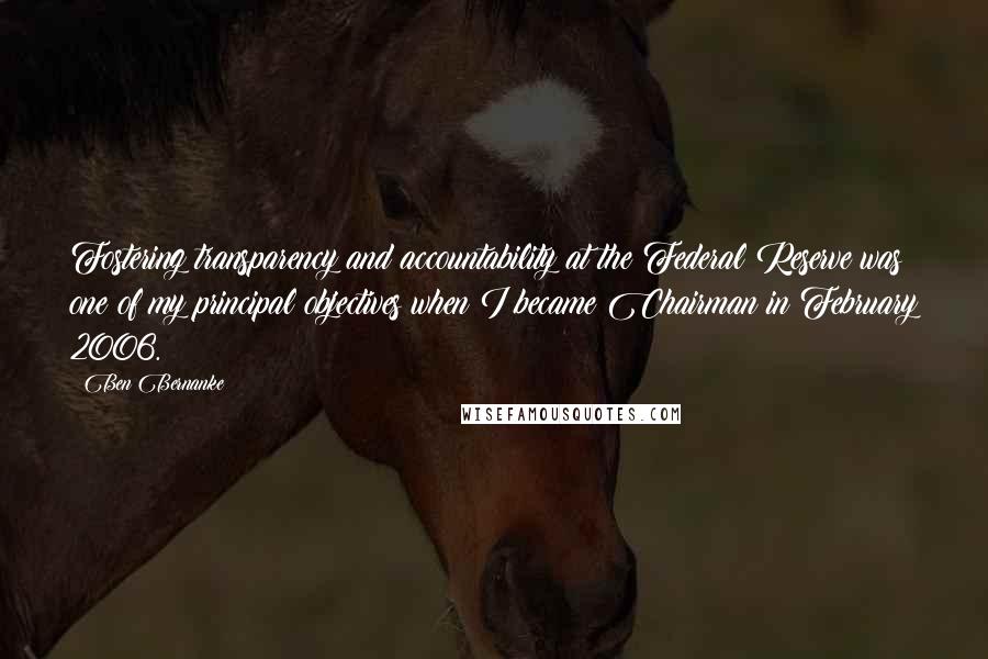 Ben Bernanke Quotes: Fostering transparency and accountability at the Federal Reserve was one of my principal objectives when I became Chairman in February 2006.