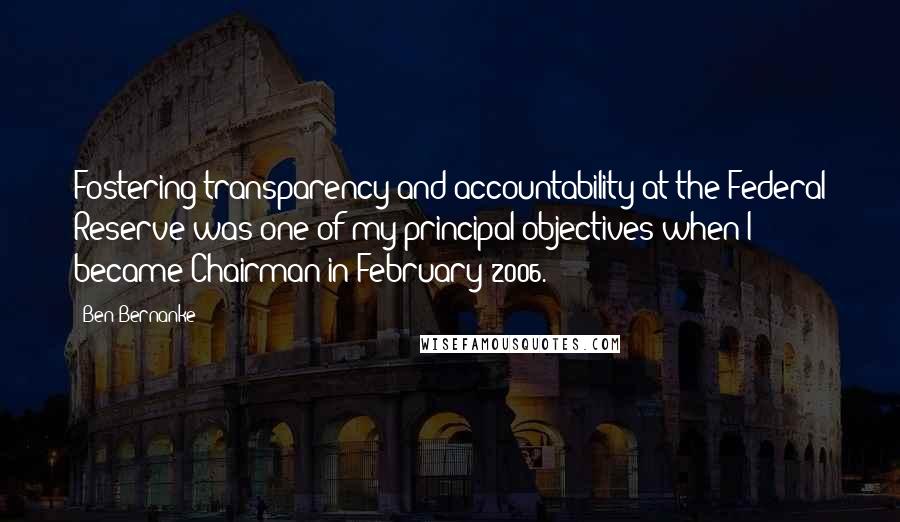 Ben Bernanke Quotes: Fostering transparency and accountability at the Federal Reserve was one of my principal objectives when I became Chairman in February 2006.