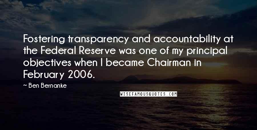 Ben Bernanke Quotes: Fostering transparency and accountability at the Federal Reserve was one of my principal objectives when I became Chairman in February 2006.