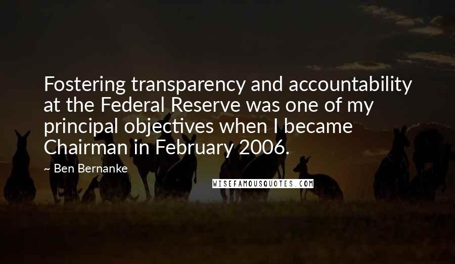 Ben Bernanke Quotes: Fostering transparency and accountability at the Federal Reserve was one of my principal objectives when I became Chairman in February 2006.