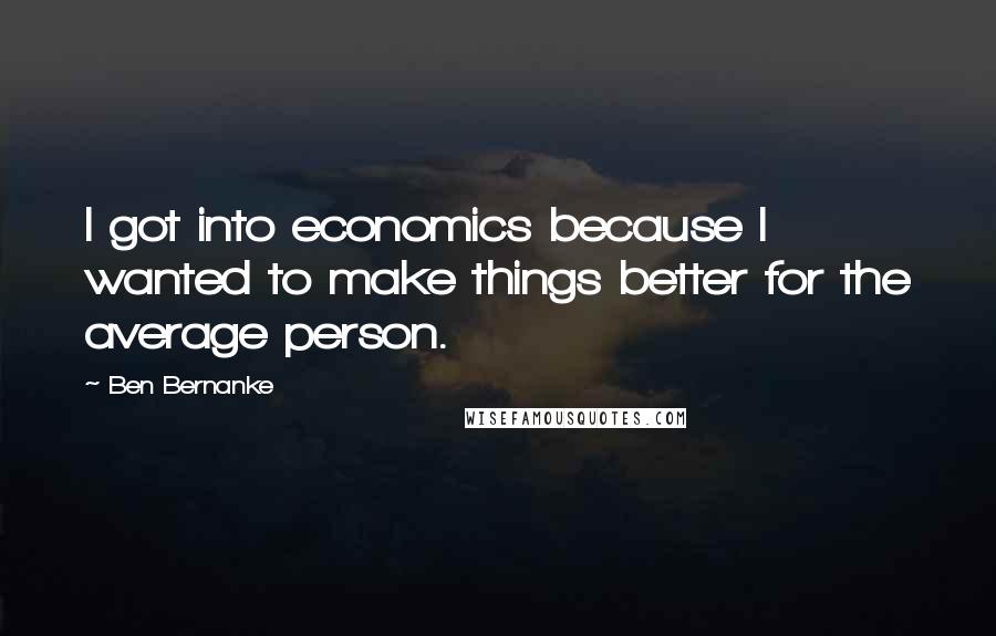 Ben Bernanke Quotes: I got into economics because I wanted to make things better for the average person.