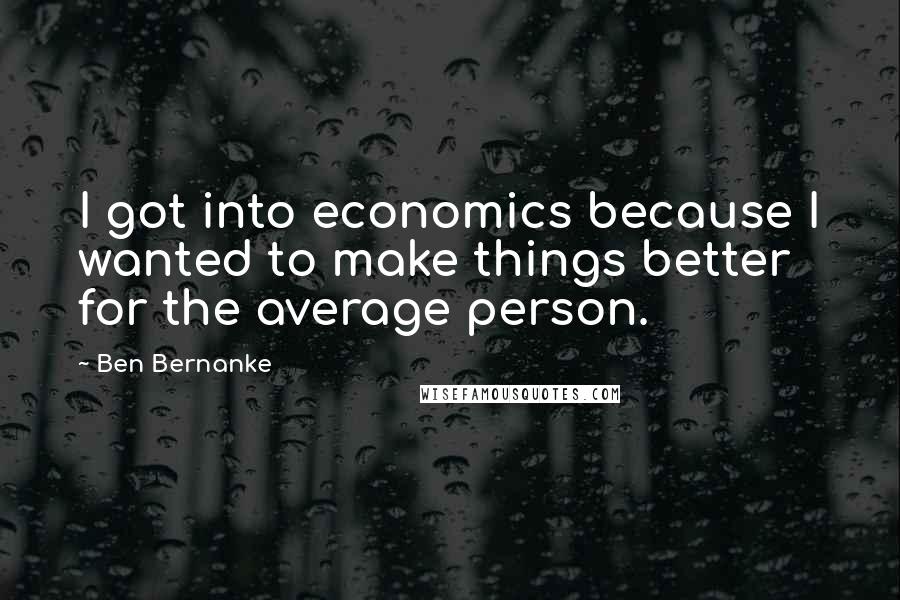 Ben Bernanke Quotes: I got into economics because I wanted to make things better for the average person.