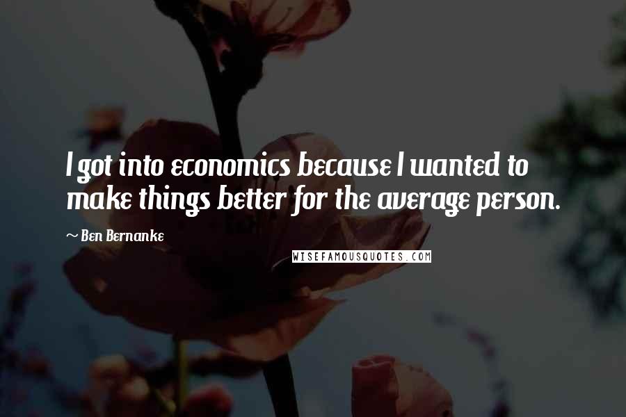 Ben Bernanke Quotes: I got into economics because I wanted to make things better for the average person.