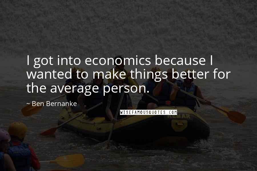 Ben Bernanke Quotes: I got into economics because I wanted to make things better for the average person.