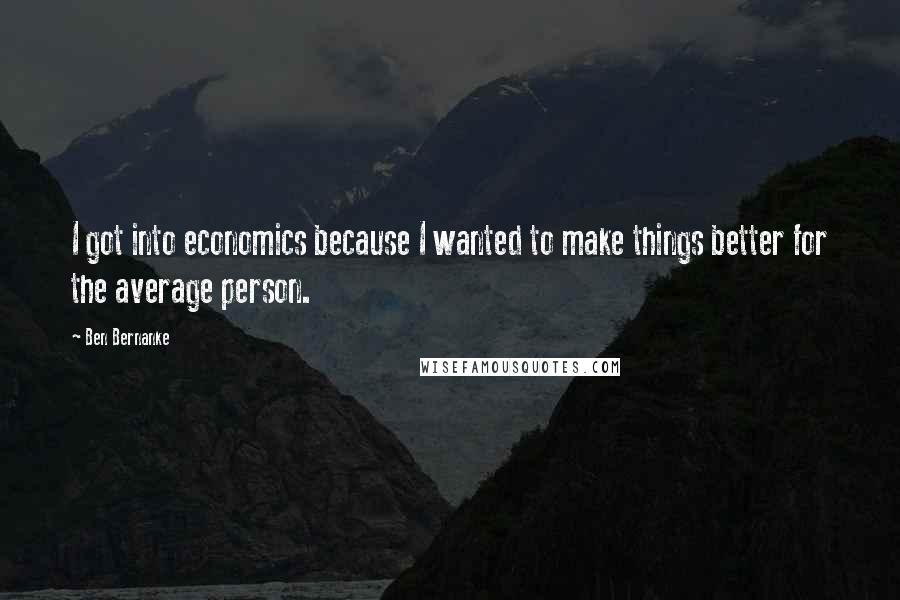 Ben Bernanke Quotes: I got into economics because I wanted to make things better for the average person.