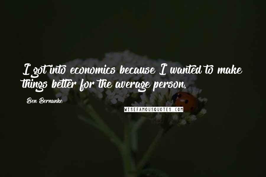 Ben Bernanke Quotes: I got into economics because I wanted to make things better for the average person.