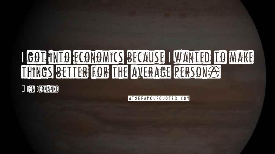 Ben Bernanke Quotes: I got into economics because I wanted to make things better for the average person.