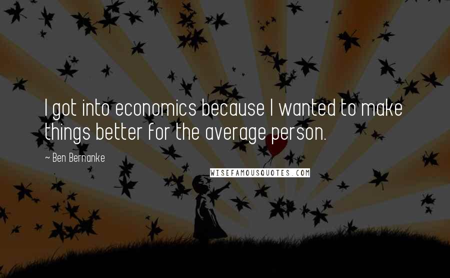 Ben Bernanke Quotes: I got into economics because I wanted to make things better for the average person.
