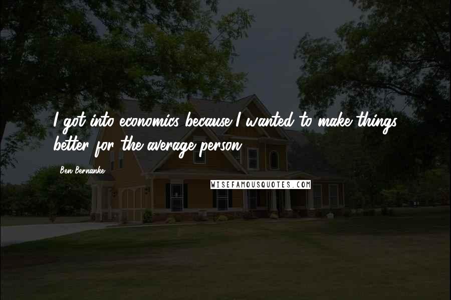 Ben Bernanke Quotes: I got into economics because I wanted to make things better for the average person.