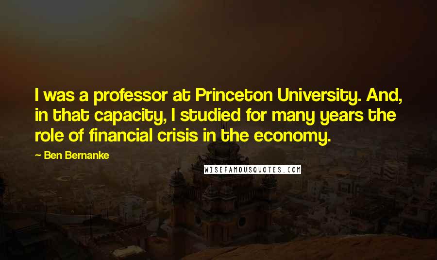 Ben Bernanke Quotes: I was a professor at Princeton University. And, in that capacity, I studied for many years the role of financial crisis in the economy.
