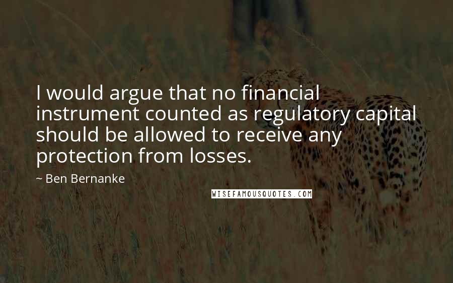 Ben Bernanke Quotes: I would argue that no financial instrument counted as regulatory capital should be allowed to receive any protection from losses.