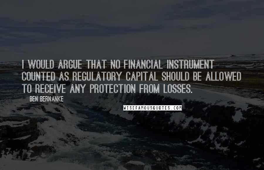 Ben Bernanke Quotes: I would argue that no financial instrument counted as regulatory capital should be allowed to receive any protection from losses.