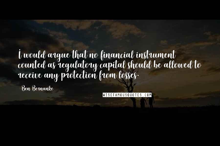 Ben Bernanke Quotes: I would argue that no financial instrument counted as regulatory capital should be allowed to receive any protection from losses.