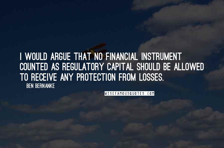 Ben Bernanke Quotes: I would argue that no financial instrument counted as regulatory capital should be allowed to receive any protection from losses.