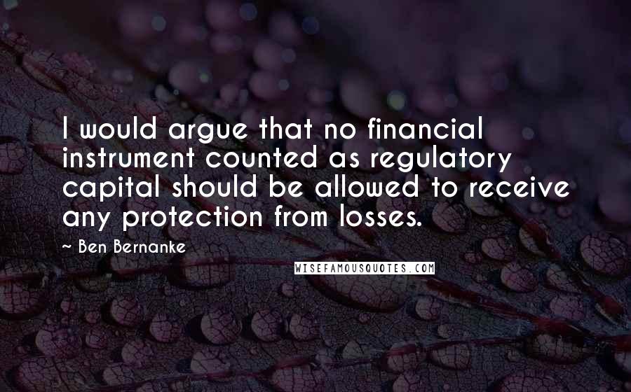 Ben Bernanke Quotes: I would argue that no financial instrument counted as regulatory capital should be allowed to receive any protection from losses.