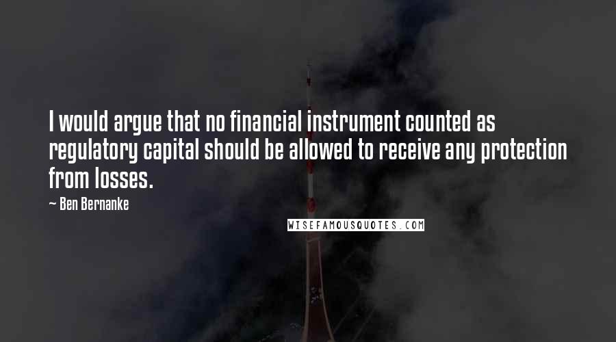 Ben Bernanke Quotes: I would argue that no financial instrument counted as regulatory capital should be allowed to receive any protection from losses.