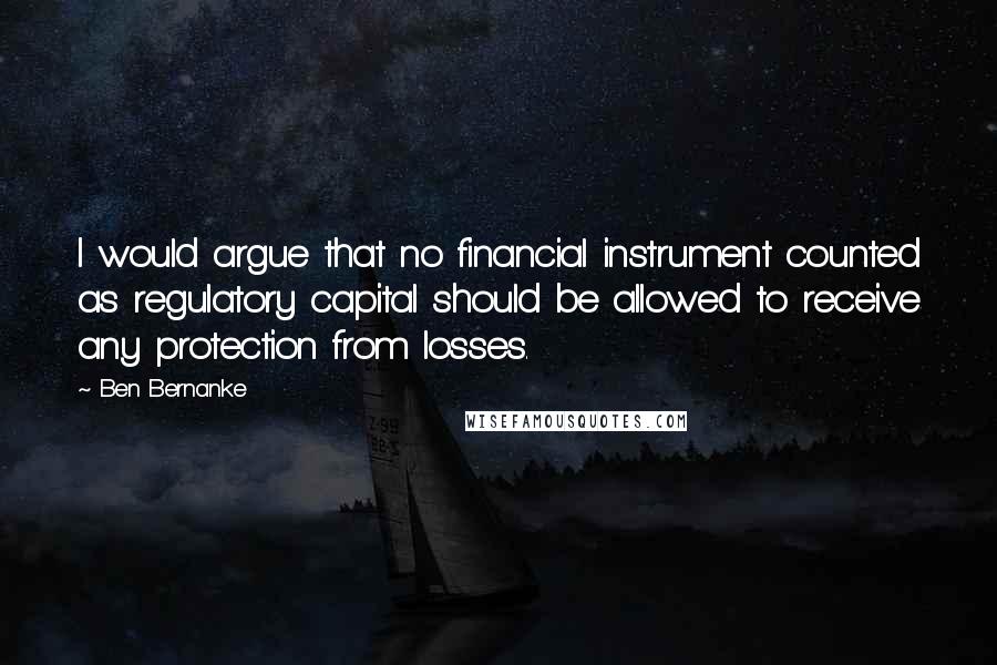 Ben Bernanke Quotes: I would argue that no financial instrument counted as regulatory capital should be allowed to receive any protection from losses.