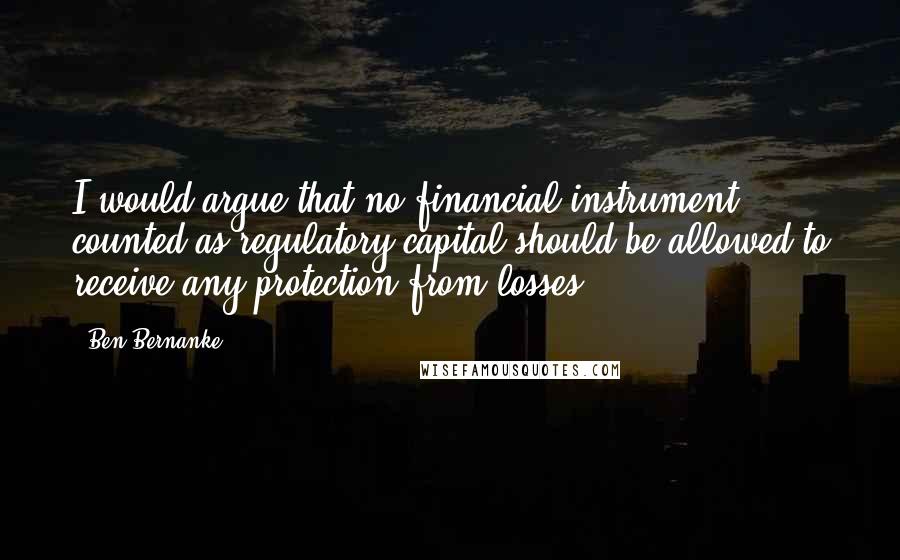 Ben Bernanke Quotes: I would argue that no financial instrument counted as regulatory capital should be allowed to receive any protection from losses.