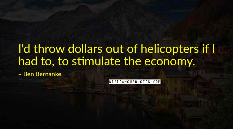 Ben Bernanke Quotes: I'd throw dollars out of helicopters if I had to, to stimulate the economy.