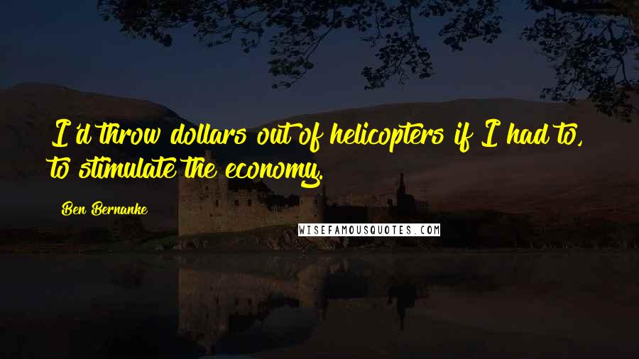 Ben Bernanke Quotes: I'd throw dollars out of helicopters if I had to, to stimulate the economy.