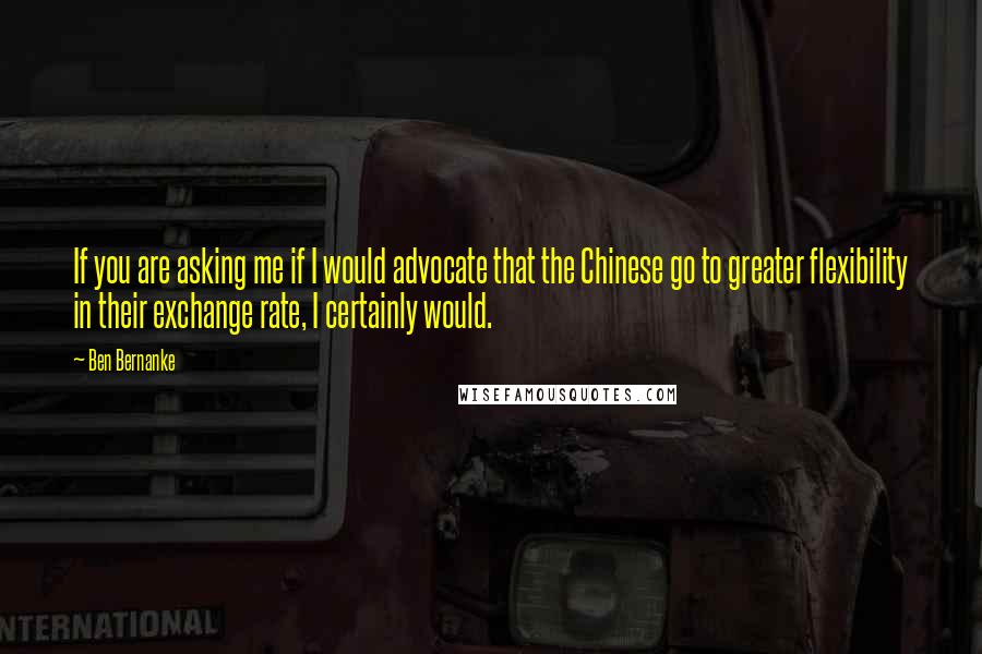 Ben Bernanke Quotes: If you are asking me if I would advocate that the Chinese go to greater flexibility in their exchange rate, I certainly would.