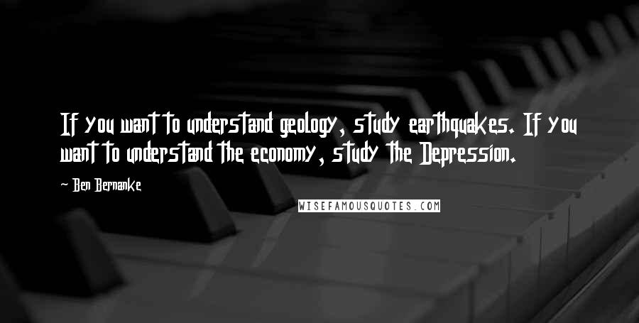 Ben Bernanke Quotes: If you want to understand geology, study earthquakes. If you want to understand the economy, study the Depression.