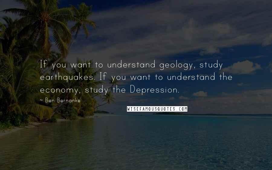 Ben Bernanke Quotes: If you want to understand geology, study earthquakes. If you want to understand the economy, study the Depression.