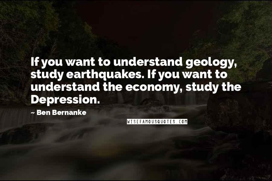 Ben Bernanke Quotes: If you want to understand geology, study earthquakes. If you want to understand the economy, study the Depression.