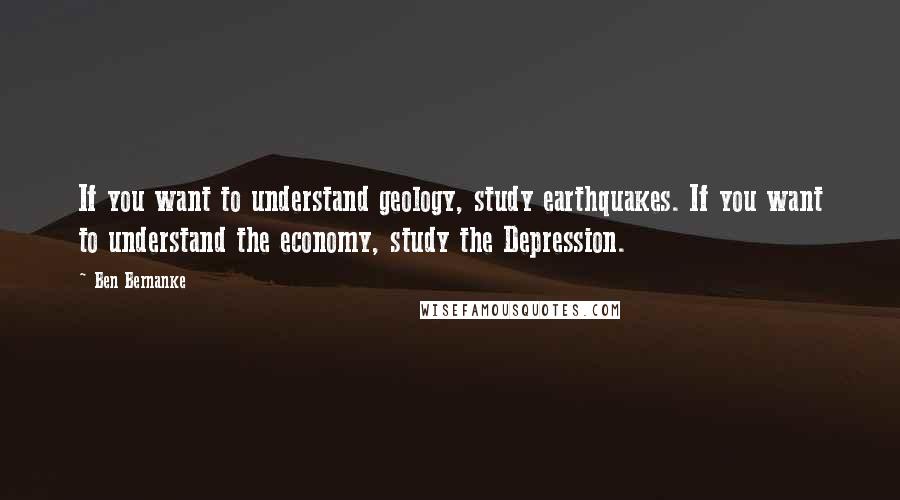 Ben Bernanke Quotes: If you want to understand geology, study earthquakes. If you want to understand the economy, study the Depression.