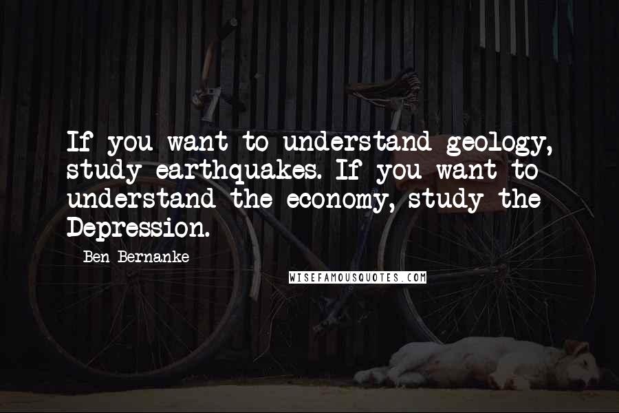 Ben Bernanke Quotes: If you want to understand geology, study earthquakes. If you want to understand the economy, study the Depression.