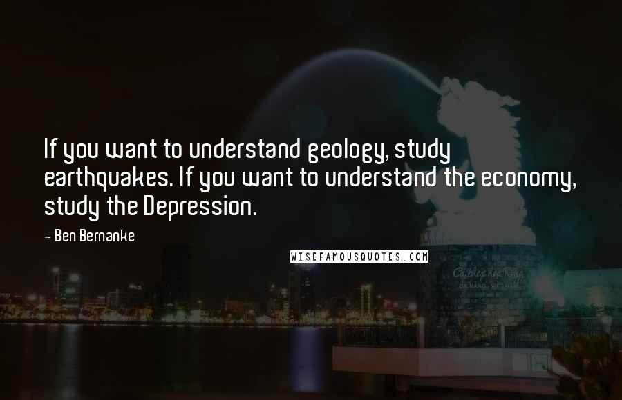 Ben Bernanke Quotes: If you want to understand geology, study earthquakes. If you want to understand the economy, study the Depression.