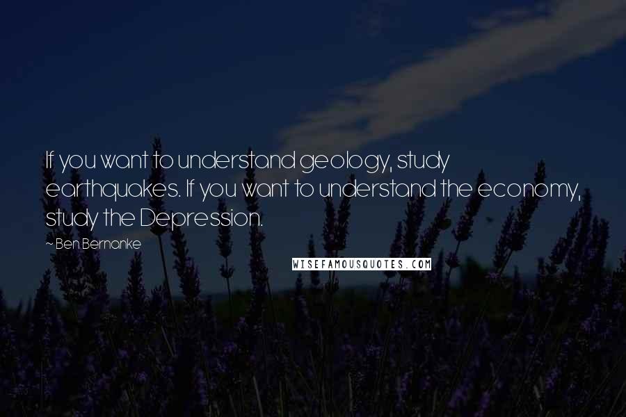 Ben Bernanke Quotes: If you want to understand geology, study earthquakes. If you want to understand the economy, study the Depression.