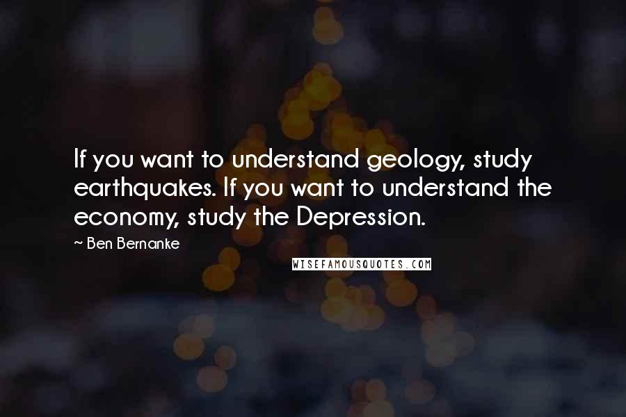 Ben Bernanke Quotes: If you want to understand geology, study earthquakes. If you want to understand the economy, study the Depression.