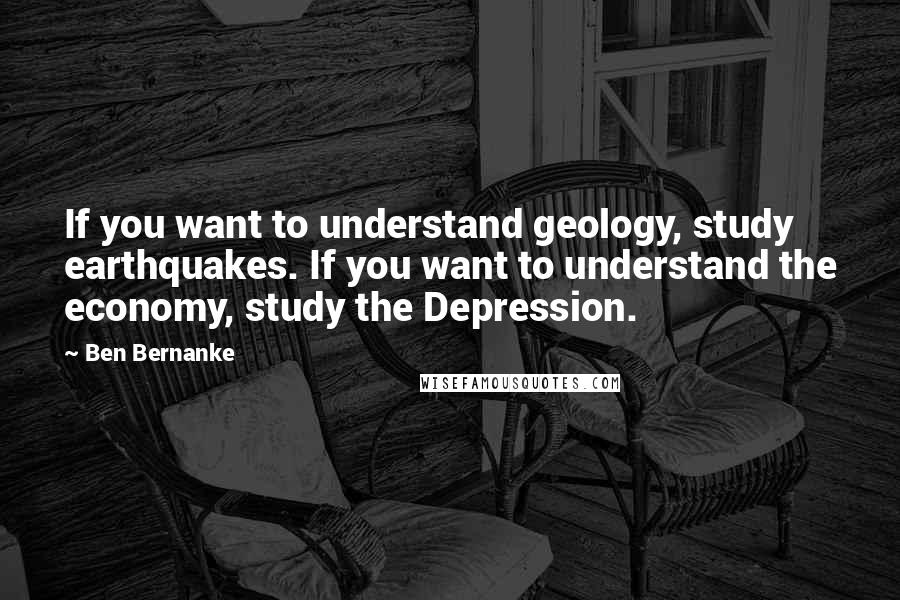 Ben Bernanke Quotes: If you want to understand geology, study earthquakes. If you want to understand the economy, study the Depression.