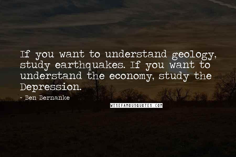 Ben Bernanke Quotes: If you want to understand geology, study earthquakes. If you want to understand the economy, study the Depression.