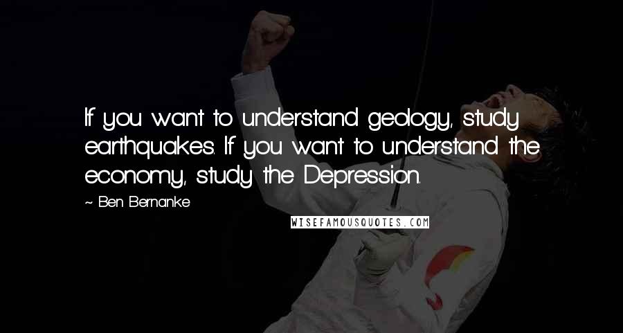 Ben Bernanke Quotes: If you want to understand geology, study earthquakes. If you want to understand the economy, study the Depression.