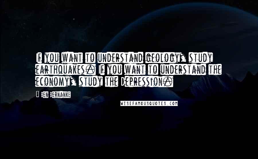 Ben Bernanke Quotes: If you want to understand geology, study earthquakes. If you want to understand the economy, study the Depression.