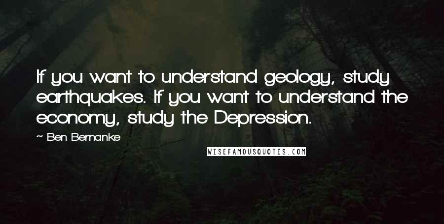 Ben Bernanke Quotes: If you want to understand geology, study earthquakes. If you want to understand the economy, study the Depression.