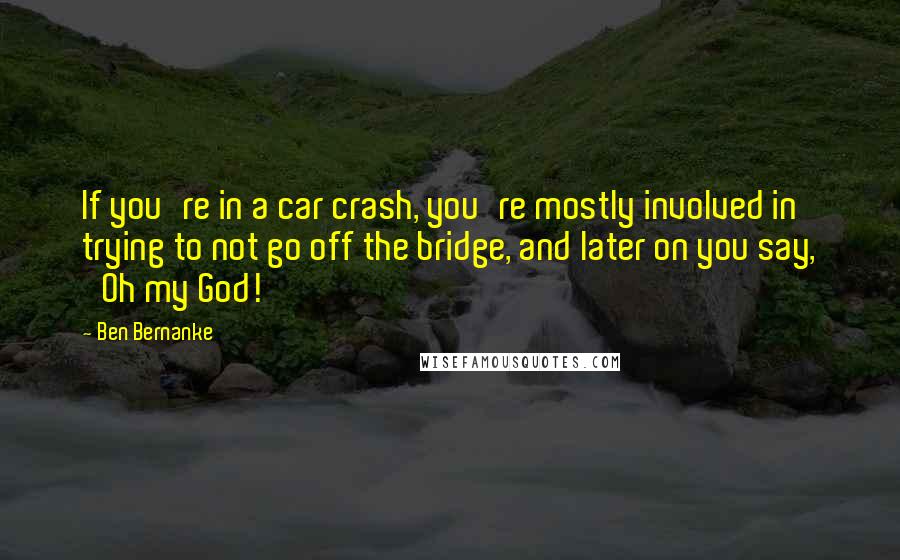 Ben Bernanke Quotes: If you're in a car crash, you're mostly involved in trying to not go off the bridge, and later on you say, 'Oh my God!'