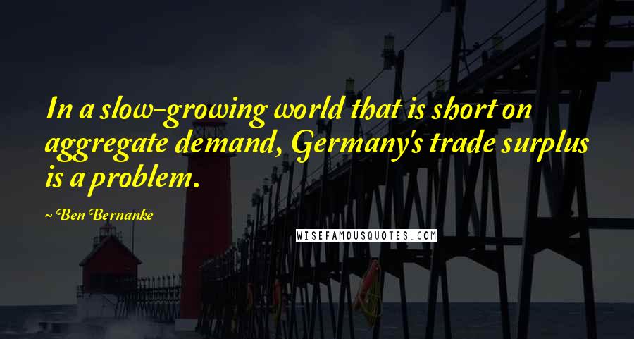 Ben Bernanke Quotes: In a slow-growing world that is short on aggregate demand, Germany's trade surplus is a problem.