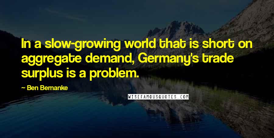 Ben Bernanke Quotes: In a slow-growing world that is short on aggregate demand, Germany's trade surplus is a problem.