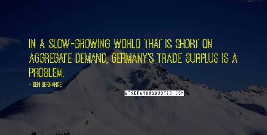 Ben Bernanke Quotes: In a slow-growing world that is short on aggregate demand, Germany's trade surplus is a problem.