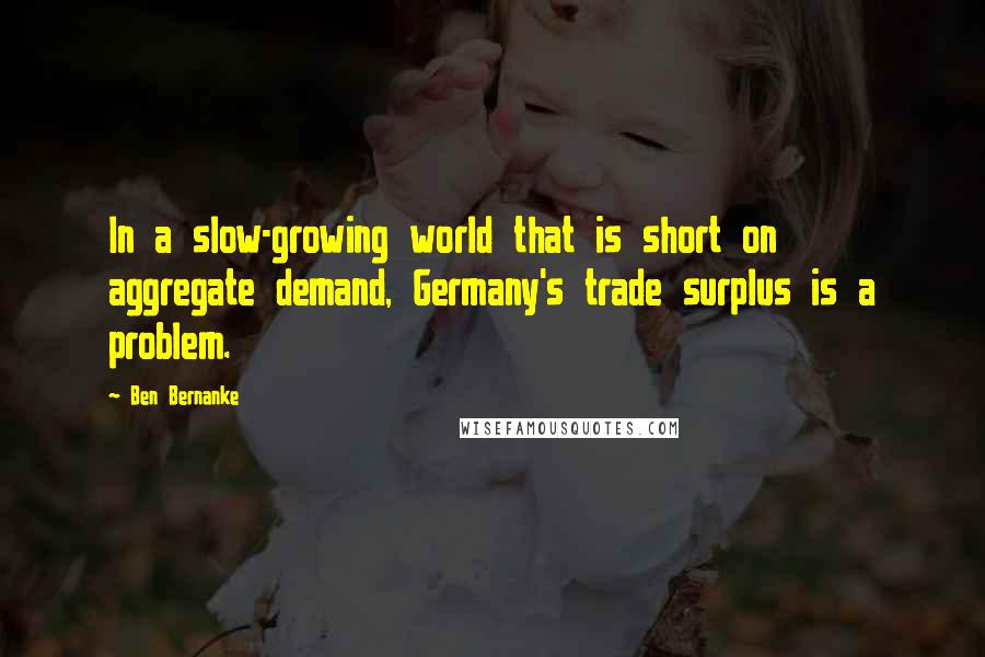 Ben Bernanke Quotes: In a slow-growing world that is short on aggregate demand, Germany's trade surplus is a problem.