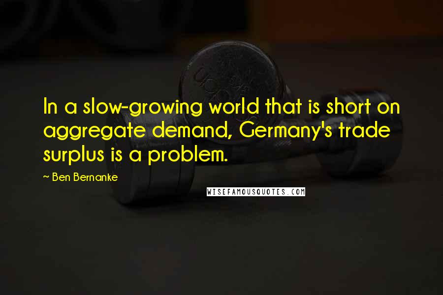 Ben Bernanke Quotes: In a slow-growing world that is short on aggregate demand, Germany's trade surplus is a problem.