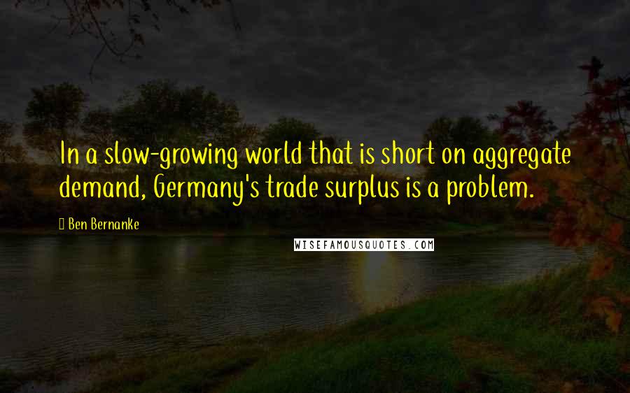 Ben Bernanke Quotes: In a slow-growing world that is short on aggregate demand, Germany's trade surplus is a problem.