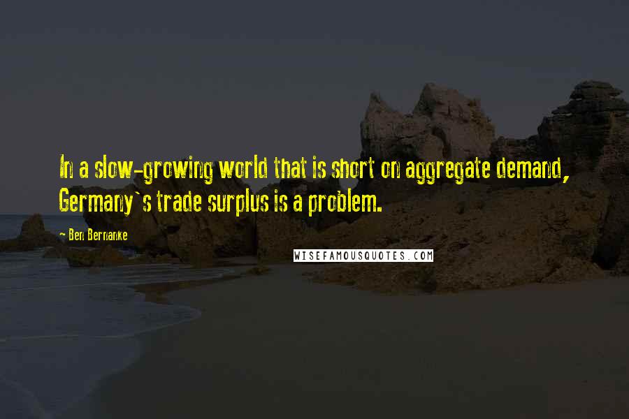 Ben Bernanke Quotes: In a slow-growing world that is short on aggregate demand, Germany's trade surplus is a problem.