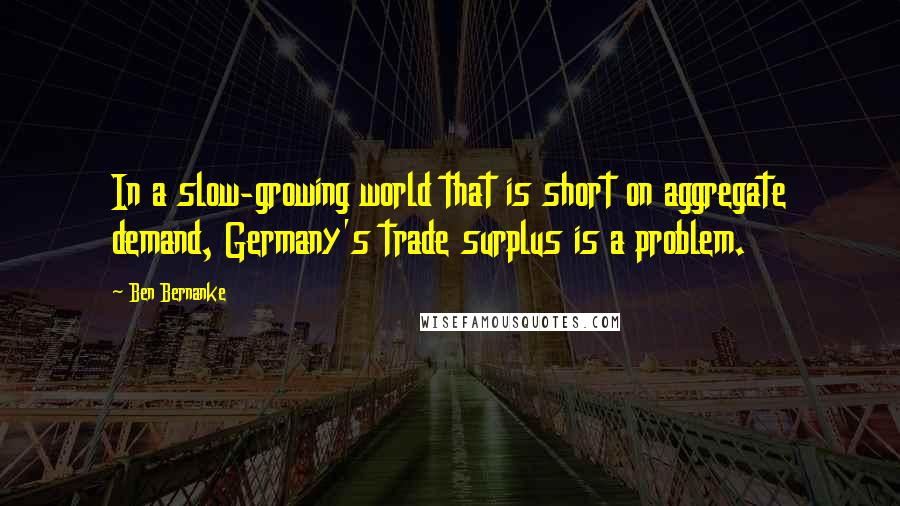 Ben Bernanke Quotes: In a slow-growing world that is short on aggregate demand, Germany's trade surplus is a problem.