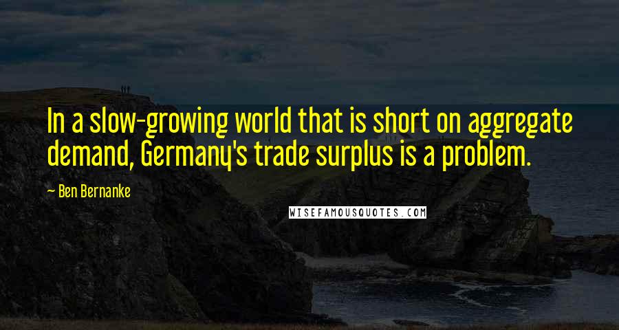 Ben Bernanke Quotes: In a slow-growing world that is short on aggregate demand, Germany's trade surplus is a problem.