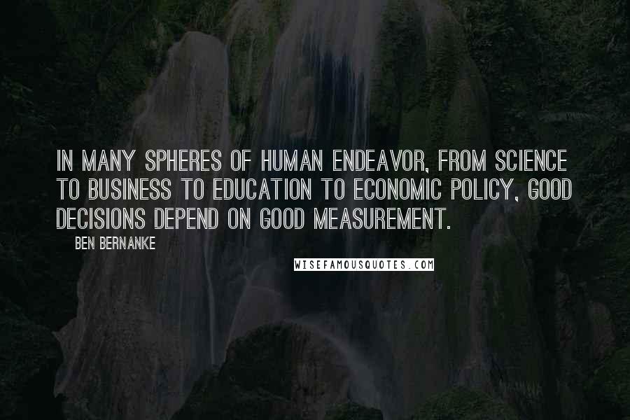 Ben Bernanke Quotes: In many spheres of human endeavor, from science to business to education to economic policy, good decisions depend on good measurement.