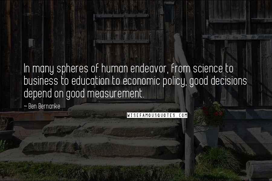 Ben Bernanke Quotes: In many spheres of human endeavor, from science to business to education to economic policy, good decisions depend on good measurement.